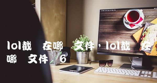 LOL截图保存在哪里？如何找到游戏截图文件夹？
